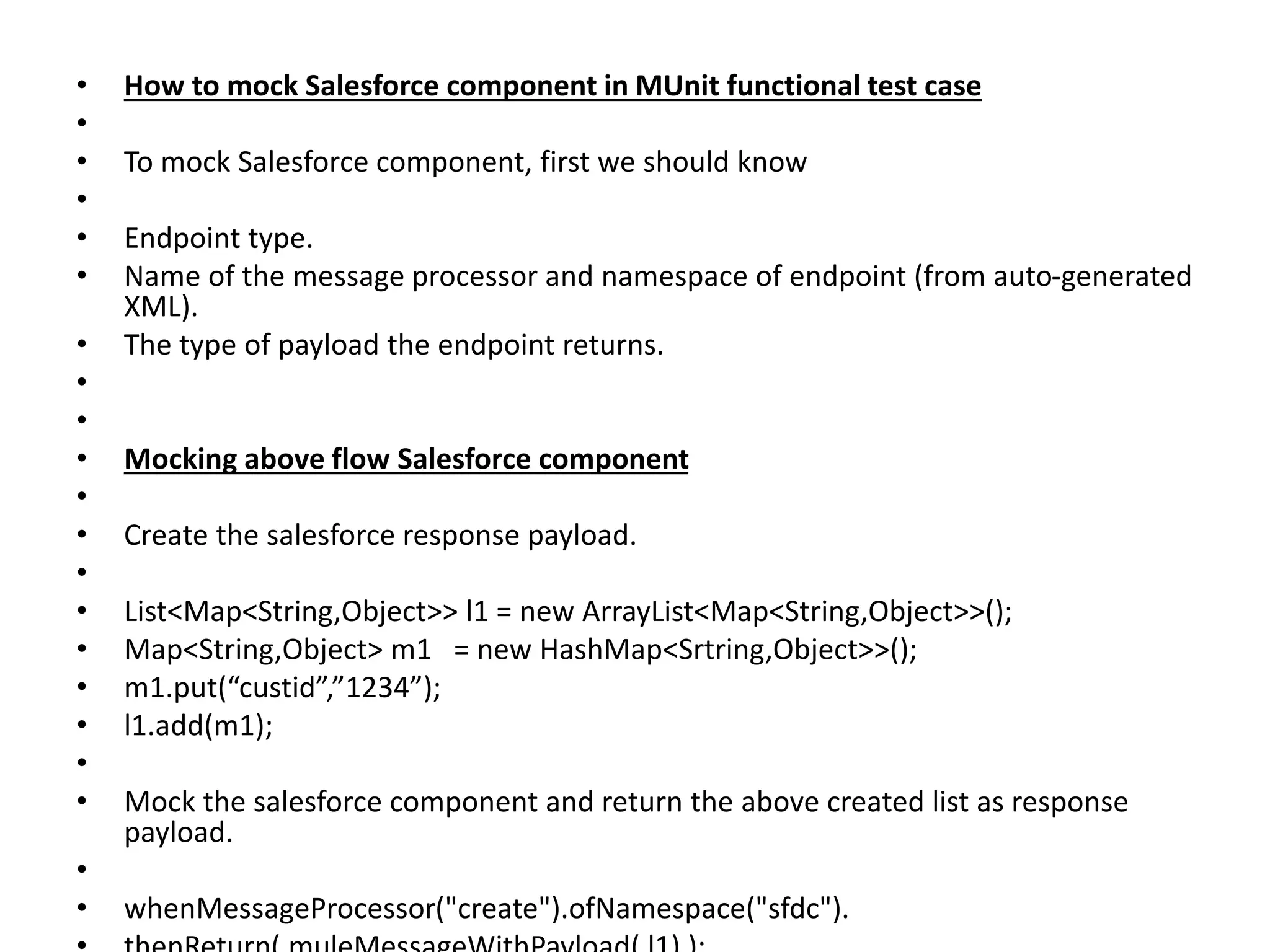• How to mock Salesforce component in MUnit functional test case
•
• To mock Salesforce component, first we should know
•
• Endpoint type.
• Name of the message processor and namespace of endpoint (from auto-generated
XML).
• The type of payload the endpoint returns.
•
•
• Mocking above flow Salesforce component
•
• Create the salesforce response payload.
•
• List<Map<String,Object>> l1 = new ArrayList<Map<String,Object>>();
• Map<String,Object> m1 = new HashMap<Srtring,Object>>();
• m1.put(“custid”,”1234”);
• l1.add(m1);
•
• Mock the salesforce component and return the above created list as response
payload.
•
• whenMessageProcessor("create").ofNamespace("sfdc").
 