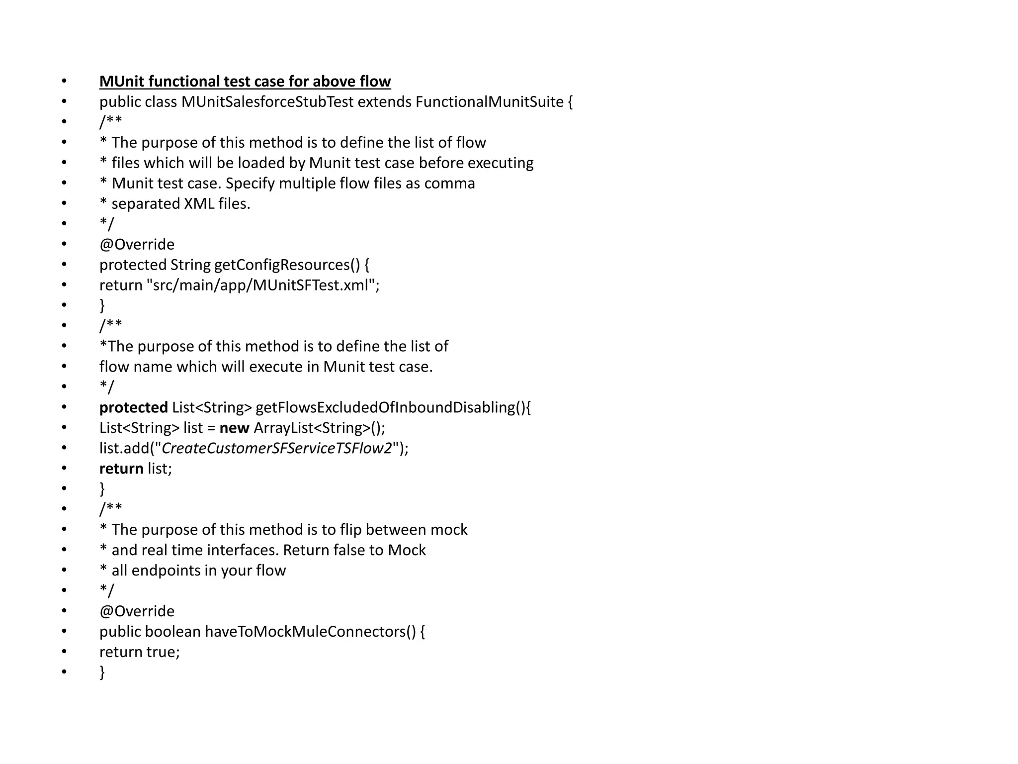 • MUnit functional test case for above flow
• public class MUnitSalesforceStubTest extends FunctionalMunitSuite {
• /**
• * The purpose of this method is to define the list of flow
• * files which will be loaded by Munit test case before executing
• * Munit test case. Specify multiple flow files as comma
• * separated XML files.
• */
• @Override
• protected String getConfigResources() {
• return "src/main/app/MUnitSFTest.xml";
• }
• /**
• *The purpose of this method is to define the list of
• flow name which will execute in Munit test case.
• */
• protected List<String> getFlowsExcludedOfInboundDisabling(){
• List<String> list = new ArrayList<String>();
• list.add("CreateCustomerSFServiceTSFlow2");
• return list;
• }
• /**
• * The purpose of this method is to flip between mock
• * and real time interfaces. Return false to Mock
• * all endpoints in your flow
• */
• @Override
• public boolean haveToMockMuleConnectors() {
• return true;
• }
 