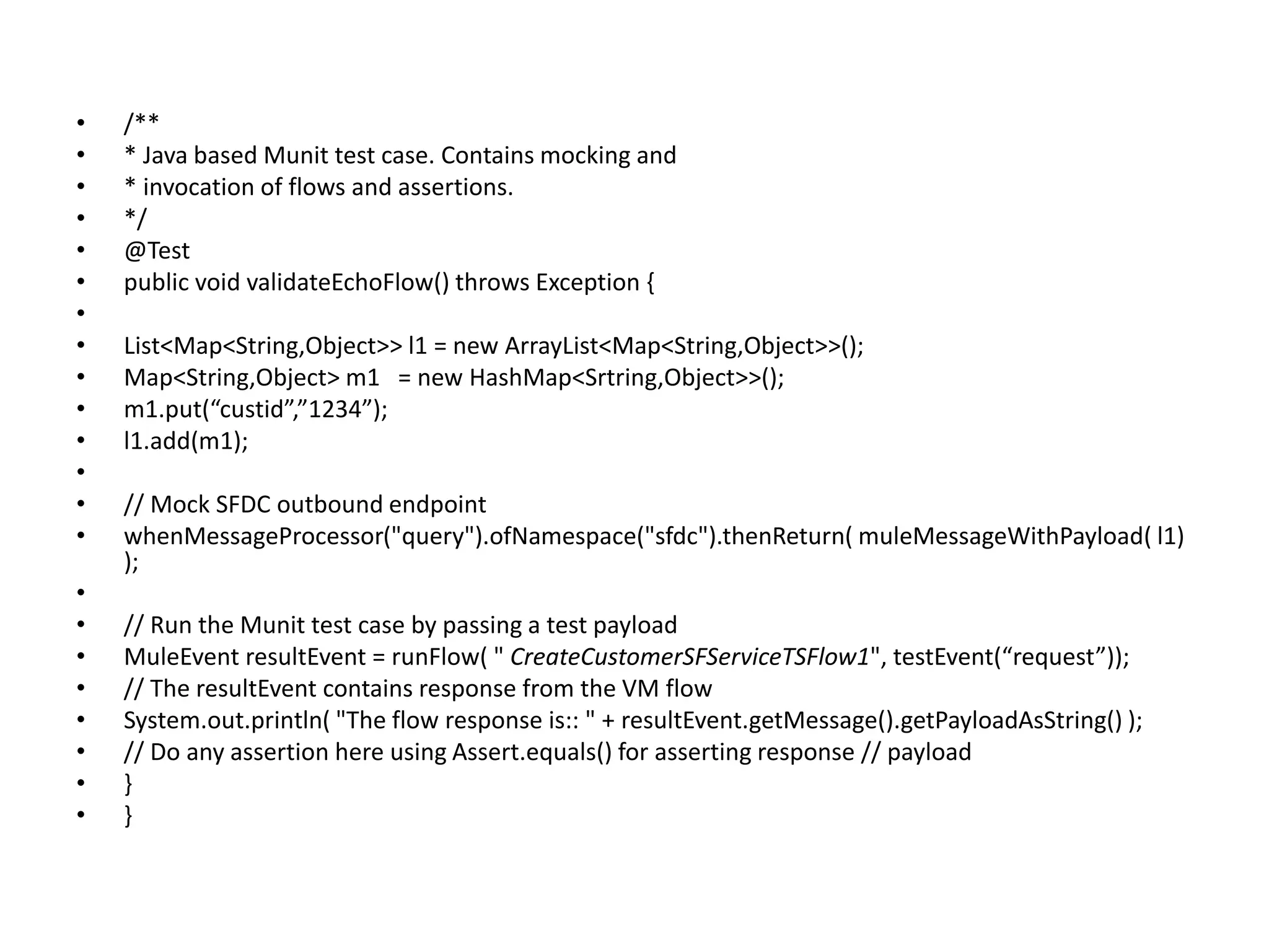• /**
• * Java based Munit test case. Contains mocking and
• * invocation of flows and assertions.
• */
• @Test
• public void validateEchoFlow() throws Exception {
•
• List<Map<String,Object>> l1 = new ArrayList<Map<String,Object>>();
• Map<String,Object> m1 = new HashMap<Srtring,Object>>();
• m1.put(“custid”,”1234”);
• l1.add(m1);
•
• // Mock SFDC outbound endpoint
• whenMessageProcessor("query").ofNamespace("sfdc").thenReturn( muleMessageWithPayload( l1)
);
•
• // Run the Munit test case by passing a test payload
• MuleEvent resultEvent = runFlow( " CreateCustomerSFServiceTSFlow1", testEvent(“request”));
• // The resultEvent contains response from the VM flow
• System.out.println( "The flow response is:: " + resultEvent.getMessage().getPayloadAsString() );
• // Do any assertion here using Assert.equals() for asserting response // payload
• }
• }
 