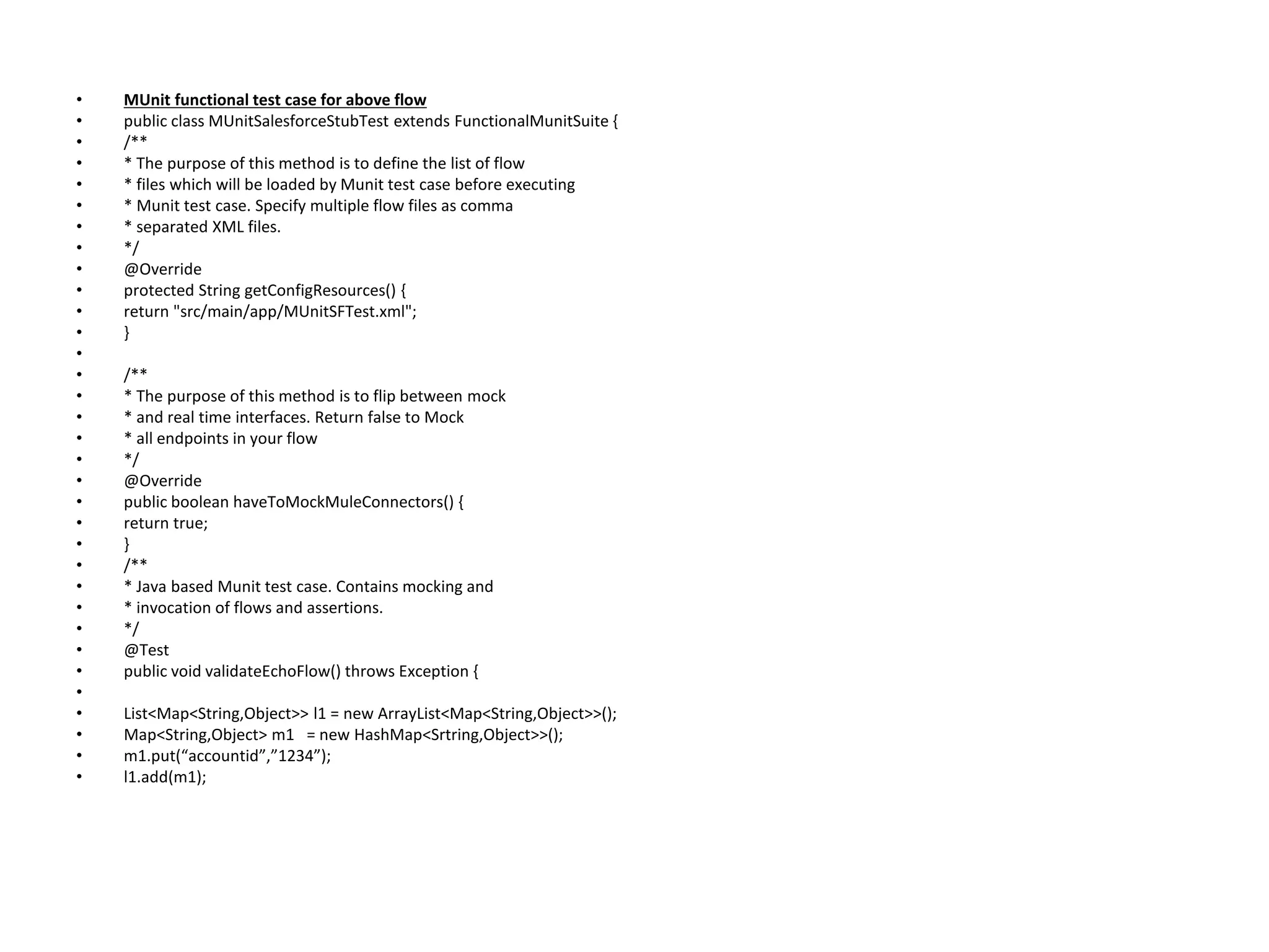 • MUnit functional test case for above flow
• public class MUnitSalesforceStubTest extends FunctionalMunitSuite {
• /**
• * The purpose of this method is to define the list of flow
• * files which will be loaded by Munit test case before executing
• * Munit test case. Specify multiple flow files as comma
• * separated XML files.
• */
• @Override
• protected String getConfigResources() {
• return "src/main/app/MUnitSFTest.xml";
• }
•
• /**
• * The purpose of this method is to flip between mock
• * and real time interfaces. Return false to Mock
• * all endpoints in your flow
• */
• @Override
• public boolean haveToMockMuleConnectors() {
• return true;
• }
• /**
• * Java based Munit test case. Contains mocking and
• * invocation of flows and assertions.
• */
• @Test
• public void validateEchoFlow() throws Exception {
•
• List<Map<String,Object>> l1 = new ArrayList<Map<String,Object>>();
• Map<String,Object> m1 = new HashMap<Srtring,Object>>();
• m1.put(“accountid”,”1234”);
• l1.add(m1);
 