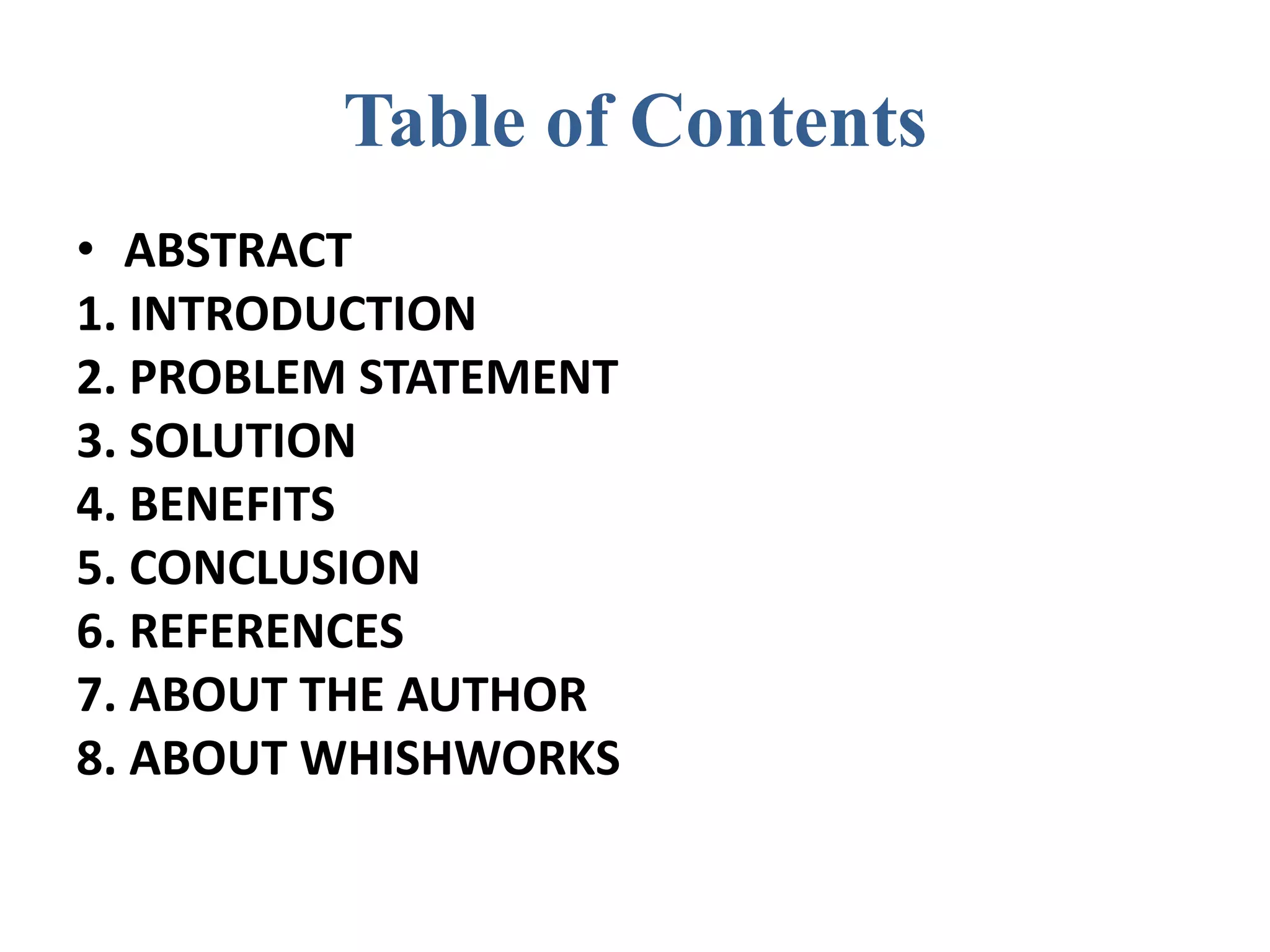 Table of Contents
• ABSTRACT
1. INTRODUCTION
2. PROBLEM STATEMENT
3. SOLUTION
4. BENEFITS
5. CONCLUSION
6. REFERENCES
7. ABOUT THE AUTHOR
8. ABOUT WHISHWORKS
 