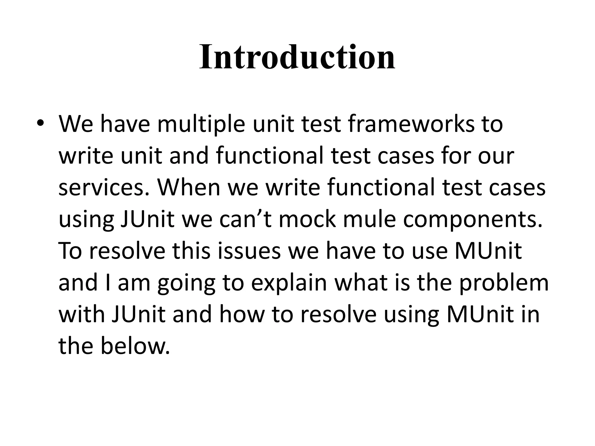 Introduction
• We have multiple unit test frameworks to
write unit and functional test cases for our
services. When we write functional test cases
using JUnit we can’t mock mule components.
To resolve this issues we have to use MUnit
and I am going to explain what is the problem
with JUnit and how to resolve using MUnit in
the below.
 
