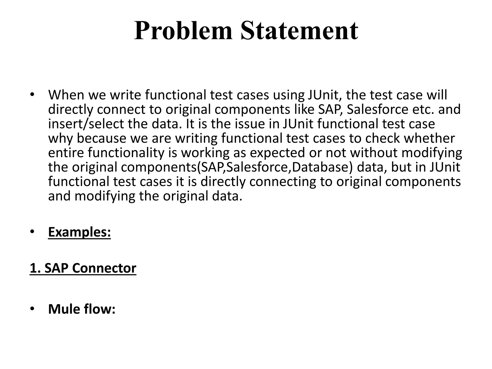 Problem Statement
• When we write functional test cases using JUnit, the test case will
directly connect to original components like SAP, Salesforce etc. and
insert/select the data. It is the issue in JUnit functional test case
why because we are writing functional test cases to check whether
entire functionality is working as expected or not without modifying
the original components(SAP,Salesforce,Database) data, but in JUnit
functional test cases it is directly connecting to original components
and modifying the original data.
• Examples:
1. SAP Connector
• Mule flow:
 