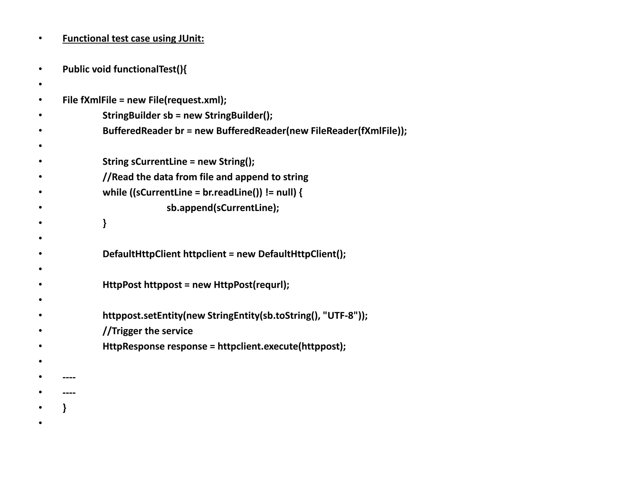 • Functional test case using JUnit:
• Public void functionalTest(){
•
• File fXmlFile = new File(request.xml);
• StringBuilder sb = new StringBuilder();
• BufferedReader br = new BufferedReader(new FileReader(fXmlFile));
•
• String sCurrentLine = new String();
• //Read the data from file and append to string
• while ((sCurrentLine = br.readLine()) != null) {
• sb.append(sCurrentLine);
• }
•
• DefaultHttpClient httpclient = new DefaultHttpClient();
•
• HttpPost httppost = new HttpPost(requrl);
•
• httppost.setEntity(new StringEntity(sb.toString(), "UTF-8"));
• //Trigger the service
• HttpResponse response = httpclient.execute(httppost);
•
• ----
• ----
• }
•
 