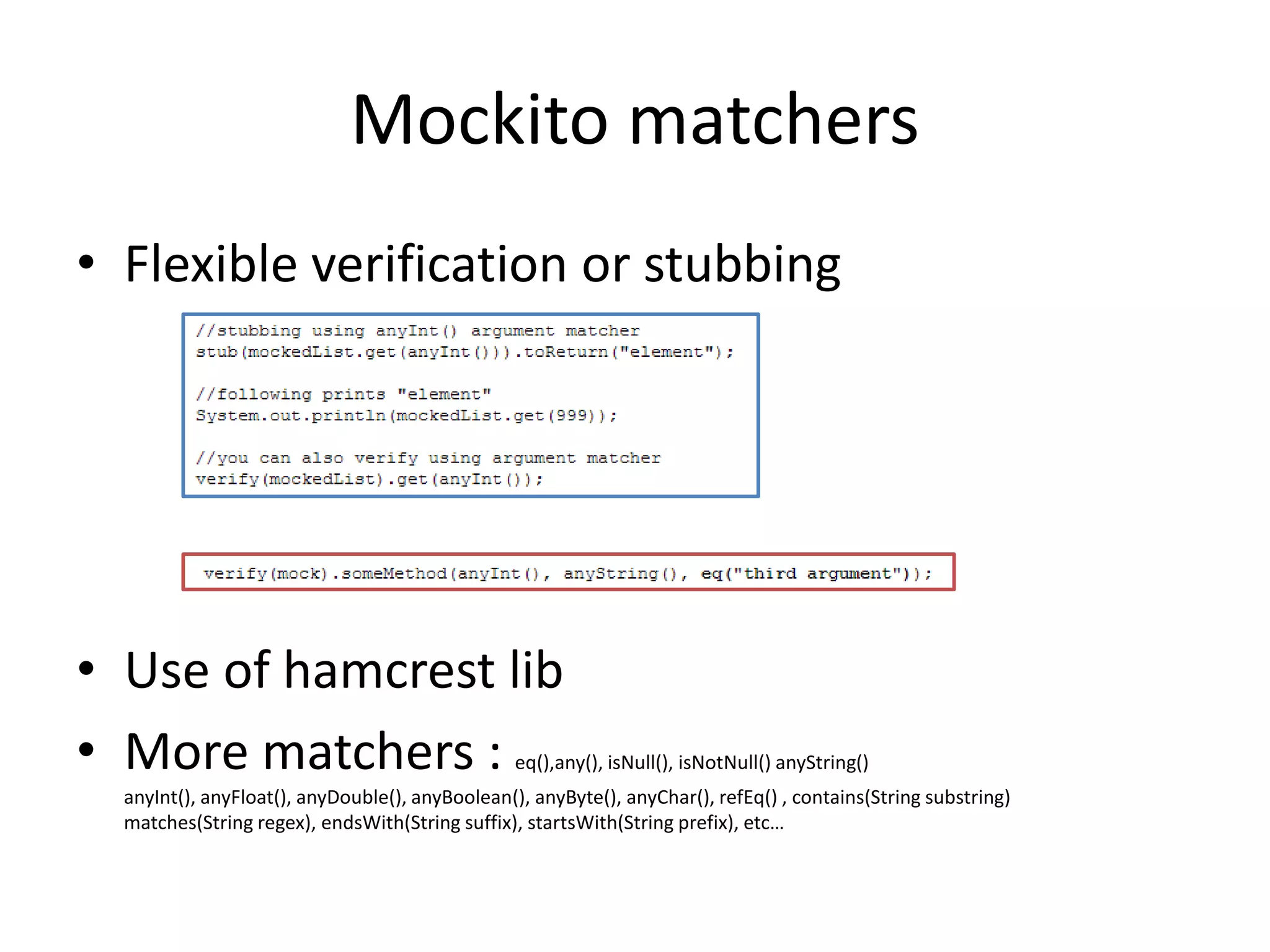 Mockito matchers
• Flexible verification or stubbing
• Use of hamcrest lib
• More matchers : eq(),any(), isNull(), isNotNull() anyString()
anyInt(), anyFloat(), anyDouble(), anyBoolean(), anyByte(), anyChar(), refEq() , contains(String substring)
matches(String regex), endsWith(String suffix), startsWith(String prefix), etc…
 