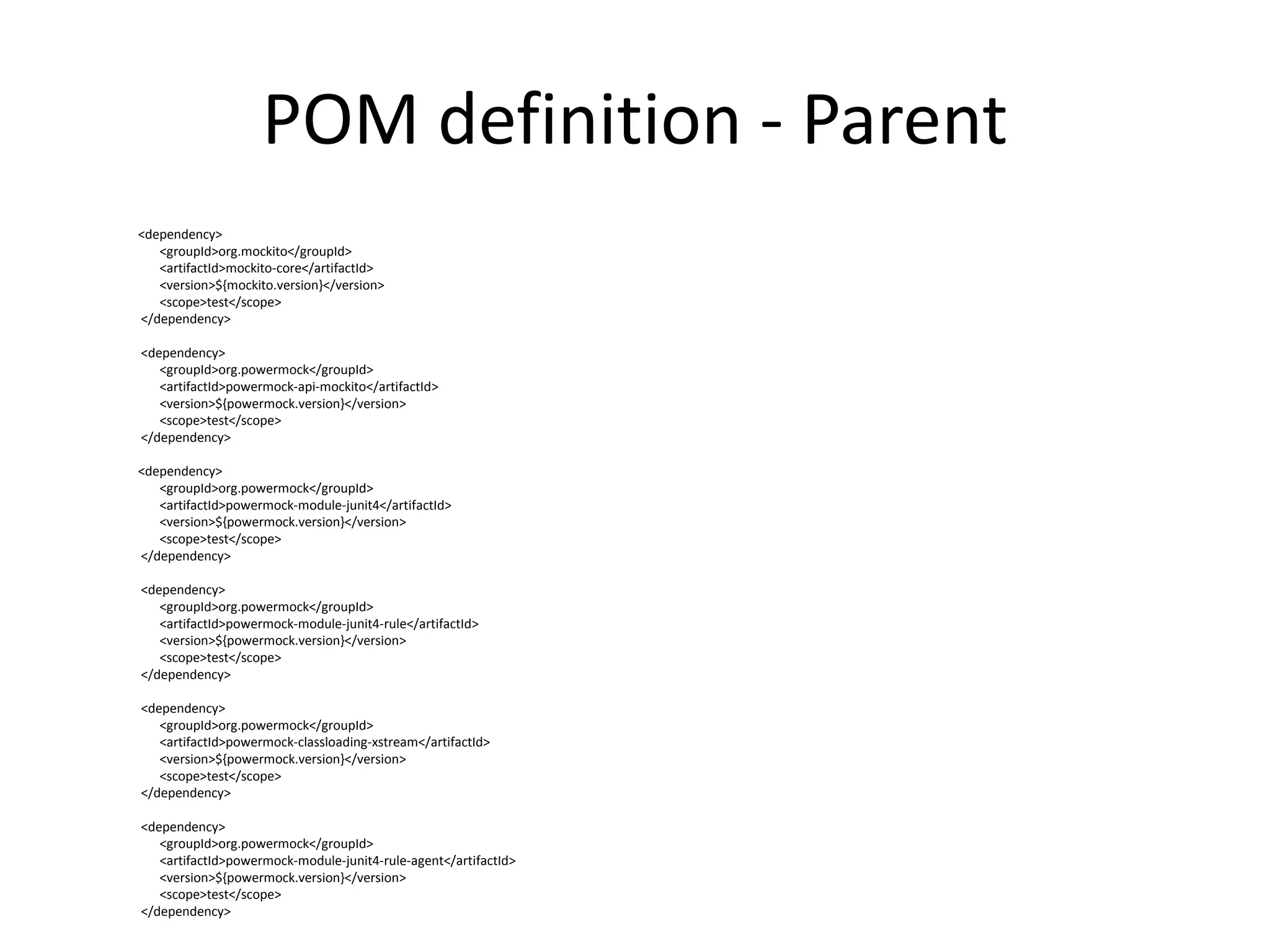 POM definition - Parent
<dependency>
<groupId>org.mockito</groupId>
<artifactId>mockito-core</artifactId>
<version>${mockito.version}</version>
<scope>test</scope>
</dependency>
<dependency>
<groupId>org.powermock</groupId>
<artifactId>powermock-api-mockito</artifactId>
<version>${powermock.version}</version>
<scope>test</scope>
</dependency>
<dependency>
<groupId>org.powermock</groupId>
<artifactId>powermock-module-junit4</artifactId>
<version>${powermock.version}</version>
<scope>test</scope>
</dependency>
<dependency>
<groupId>org.powermock</groupId>
<artifactId>powermock-module-junit4-rule</artifactId>
<version>${powermock.version}</version>
<scope>test</scope>
</dependency>
<dependency>
<groupId>org.powermock</groupId>
<artifactId>powermock-classloading-xstream</artifactId>
<version>${powermock.version}</version>
<scope>test</scope>
</dependency>
<dependency>
<groupId>org.powermock</groupId>
<artifactId>powermock-module-junit4-rule-agent</artifactId>
<version>${powermock.version}</version>
<scope>test</scope>
</dependency>
 