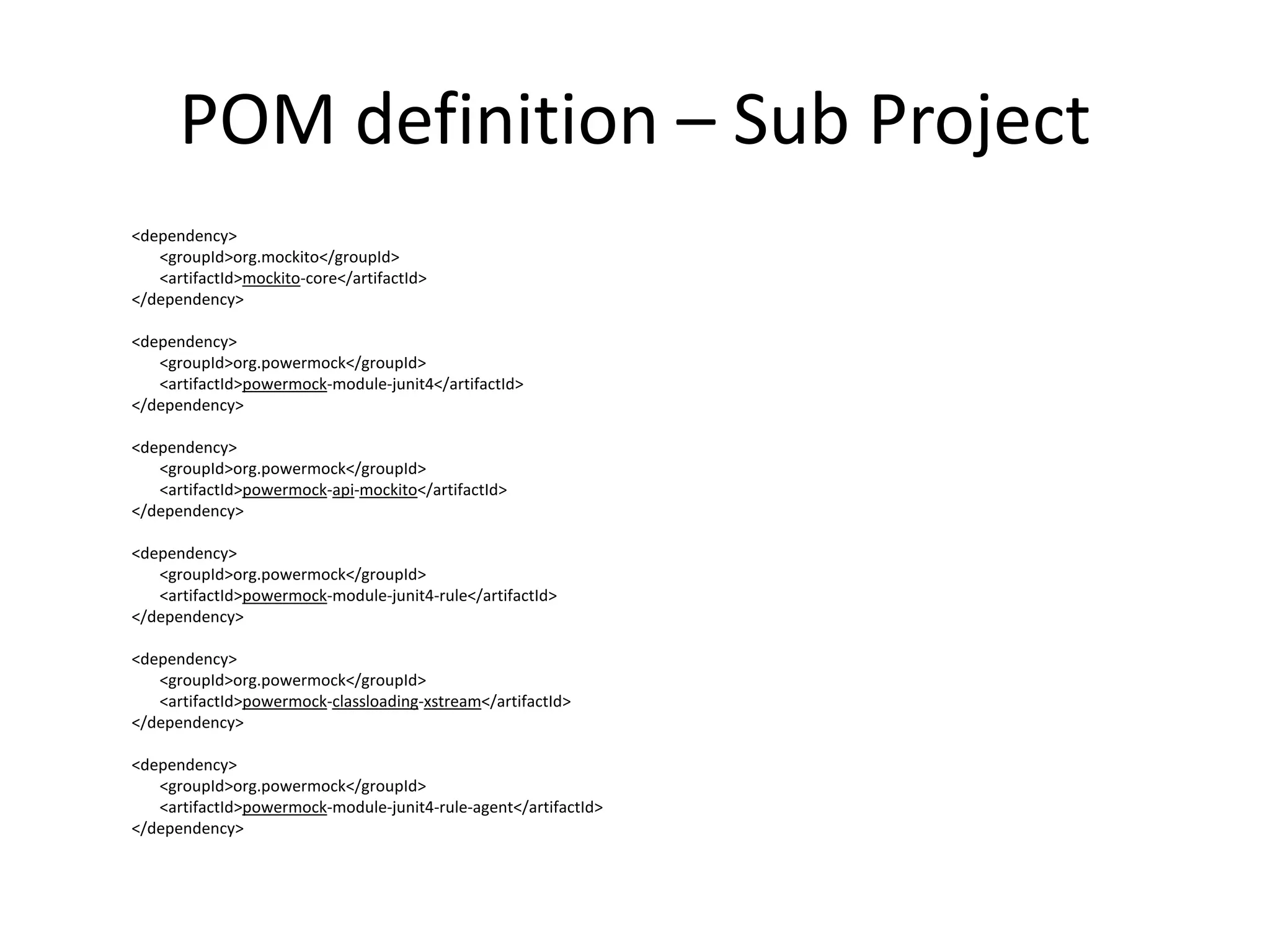 POM definition – Sub Project
<dependency>
<groupId>org.mockito</groupId>
<artifactId>mockito-core</artifactId>
</dependency>
<dependency>
<groupId>org.powermock</groupId>
<artifactId>powermock-module-junit4</artifactId>
</dependency>
<dependency>
<groupId>org.powermock</groupId>
<artifactId>powermock-api-mockito</artifactId>
</dependency>
<dependency>
<groupId>org.powermock</groupId>
<artifactId>powermock-module-junit4-rule</artifactId>
</dependency>
<dependency>
<groupId>org.powermock</groupId>
<artifactId>powermock-classloading-xstream</artifactId>
</dependency>
<dependency>
<groupId>org.powermock</groupId>
<artifactId>powermock-module-junit4-rule-agent</artifactId>
</dependency>
 