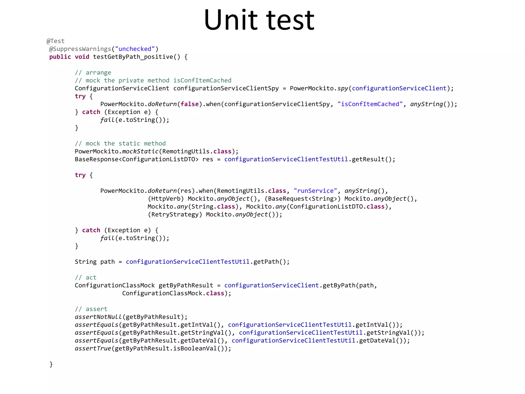 Unit test@Test
@SuppressWarnings("unchecked")
public void testGetByPath_positive() {
// arrange
// mock the private method isConfItemCached
ConfigurationServiceClient configurationServiceClientSpy = PowerMockito.spy(configurationServiceClient);
try {
PowerMockito.doReturn(false).when(configurationServiceClientSpy, "isConfItemCached", anyString());
} catch (Exception e) {
fail(e.toString());
}
// mock the static method
PowerMockito.mockStatic(RemotingUtils.class);
BaseResponse<ConfigurationListDTO> res = configurationServiceClientTestUtil.getResult();
try {
PowerMockito.doReturn(res).when(RemotingUtils.class, "runService", anyString(),
(HttpVerb) Mockito.anyObject(), (BaseRequest<String>) Mockito.anyObject(),
Mockito.any(String.class), Mockito.any(ConfigurationListDTO.class),
(RetryStrategy) Mockito.anyObject());
} catch (Exception e) {
fail(e.toString());
}
String path = configurationServiceClientTestUtil.getPath();
// act
ConfigurationClassMock getByPathResult = configurationServiceClient.getByPath(path,
ConfigurationClassMock.class);
// assert
assertNotNull(getByPathResult);
assertEquals(getByPathResult.getIntVal(), configurationServiceClientTestUtil.getIntVal());
assertEquals(getByPathResult.getStringVal(), configurationServiceClientTestUtil.getStringVal());
assertEquals(getByPathResult.getDateVal(), configurationServiceClientTestUtil.getDateVal());
assertTrue(getByPathResult.isBooleanVal());
}
 