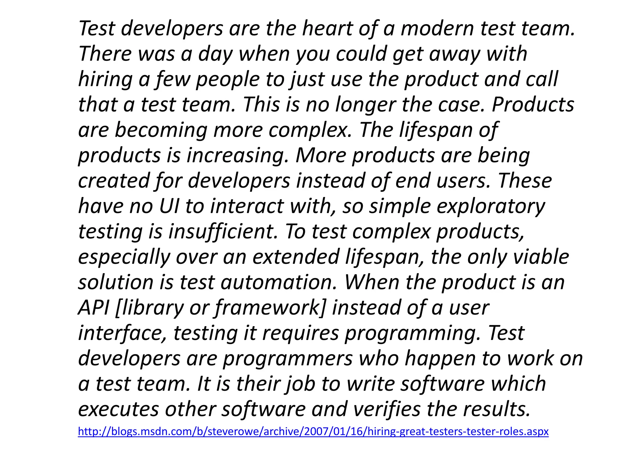 Test developers are the heart of a modern test team.
There was a day when you could get away with
hiring a few people to just use the product and call
that a test team. This is no longer the case. Products
are becoming more complex. The lifespan of
products is increasing. More products are being
created for developers instead of end users. These
have no UI to interact with, so simple exploratory
testing is insufficient. To test complex products,
especially over an extended lifespan, the only viable
solution is test automation. When the product is an
API [library or framework] instead of a user
interface, testing it requires programming. Test
developers are programmers who happen to work on
a test team. It is their job to write software which
executes other software and verifies the results.
http://blogs.msdn.com/b/steverowe/archive/2007/01/16/hiring-great-testers-tester-roles.aspx
 