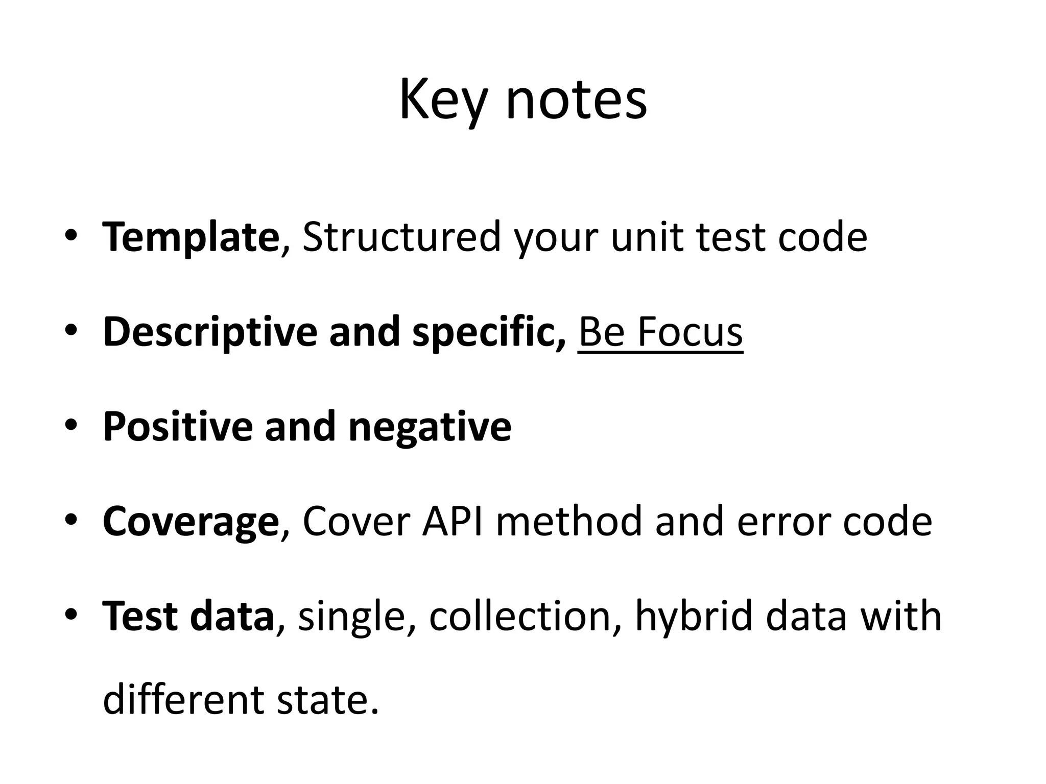 Key notes
• Template, Structured your unit test code
• Descriptive and specific, Be Focus
• Positive and negative
• Coverage, Cover API method and error code
• Test data, single, collection, hybrid data with
different state.
 