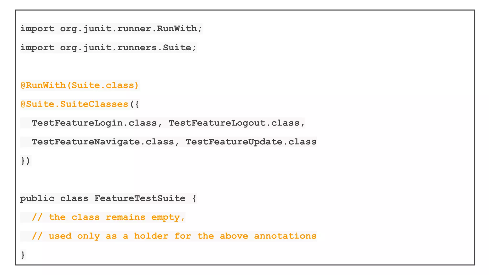 To use it, annotate a class with
@RunWith(Suite.class) and
@SuiteClasses(TestClass1.class, ...)
When you run this class, it will run all
the tests in all the suite classes
 