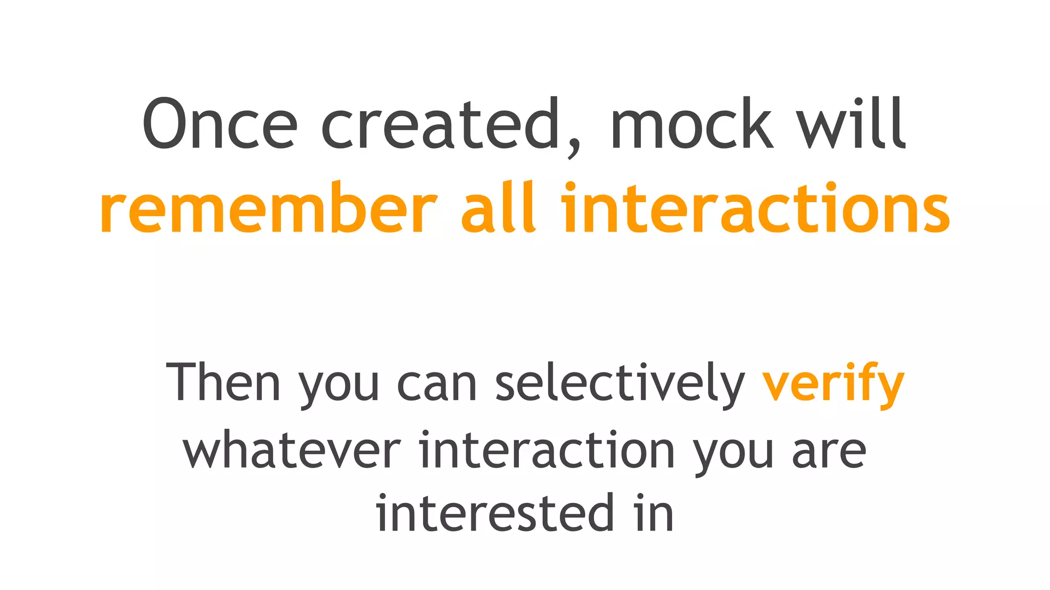 This is where stubbing comes
//You can mock concrete classes, not only interfaces
LinkedList mockedList = mock(LinkedList.class);
//stubbing
when(mockedList.get(0)).thenReturn("first");
when(mockedList.get(1)).thenThrow(new RuntimeException());
//following prints "first"
System.out.println(mockedList.get(0));
//following throws runtime exception
System.out.println(mockedList.get(1));
//following prints "null" because get(999) was not stubbed
System.out.println(mockedList.get(999));
 
