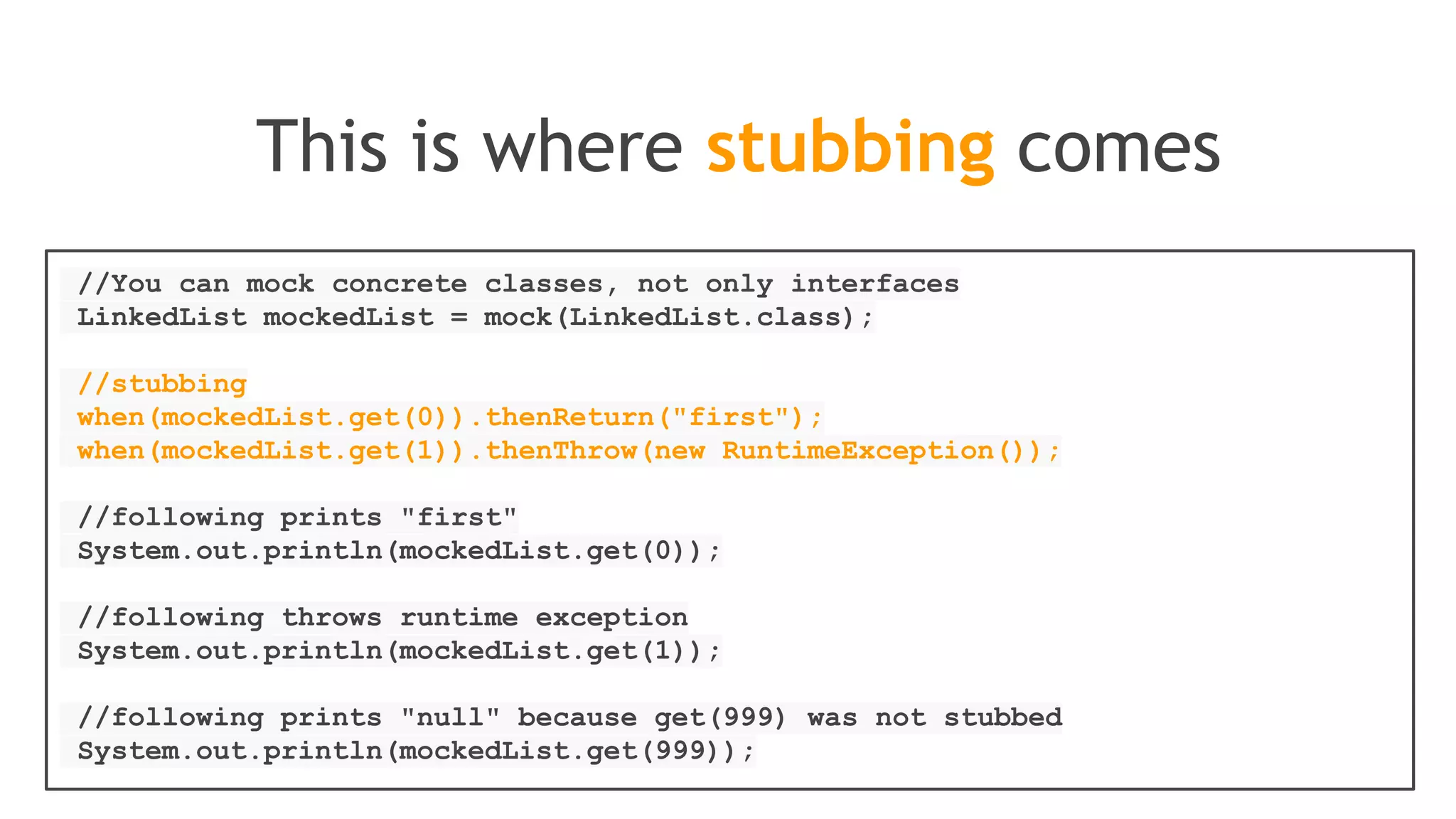 //stubbing using built-in anyInt() argument matcher
when(mockedList.get(anyInt())).thenReturn("element");
//stubbing using hamcrest (let's say isValid()
//returns your own hamcrest matcher):
when(mockedList.contains(argThat(isValid()))).thenReturn("element");
//you can also verify using an argument matcher
verify(mockedList).get(anyInt());
Here are some argument matchers
 