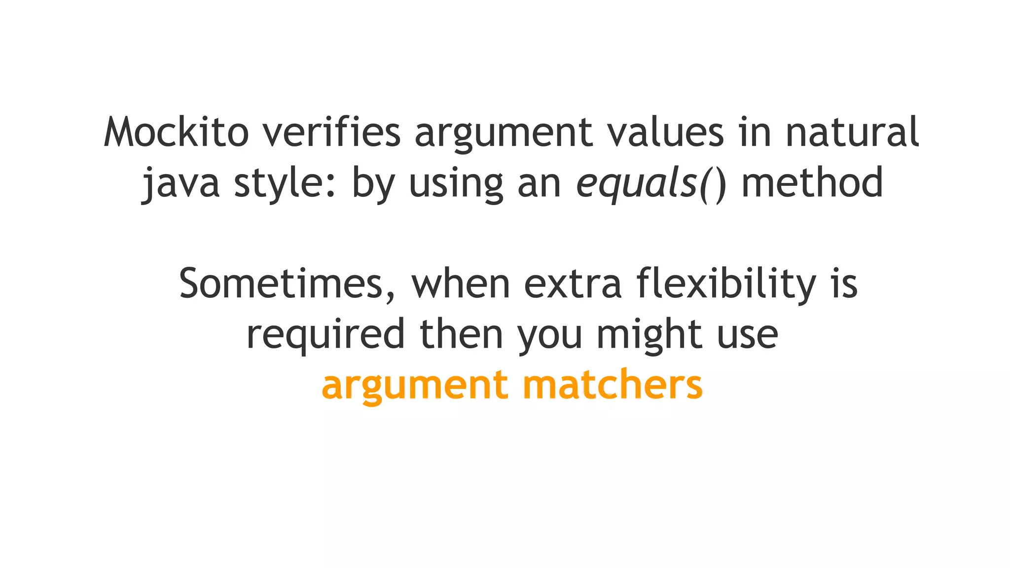 verify(mock).someMethod(anyInt(), anyString(), eq("third argument"));
//above is correct - eq() is also an argument matcher
verify(mock).someMethod(anyInt(), anyString(), "third argument");
//above is incorrect - exception will be thrown because third argument is
//given without an argument matcher
Note that if you are using argument matchers,
all arguments have to be provided by matchers
 