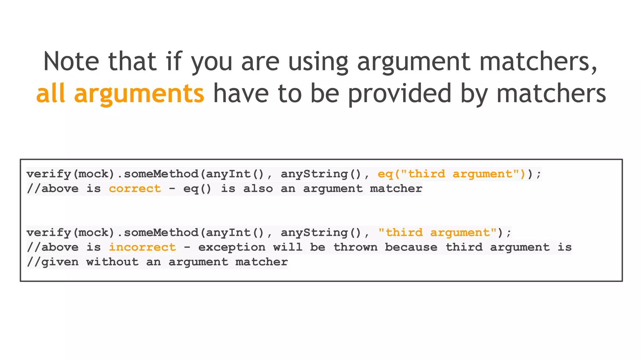 Verification in order
Single mock whose methods must be invoked in
a particular order
List singleMock = mock(List.class);
//using a single mock
singleMock.add("was added first");
singleMock.add("was added second");
//create an inOrder verifier for a single mock
InOrder inOrder = inOrder(singleMock);
//following will make sure that add is first called with "was added first,
//then with "was added second"
inOrder.verify(singleMock).add("was added first");
inOrder.verify(singleMock).add("was added second");
 