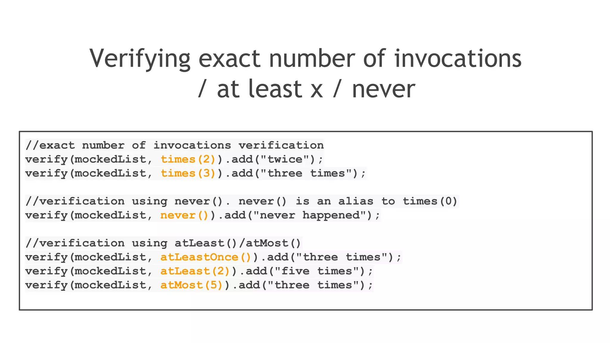 Verification in order
Multiple mocks that must be used in a particular order
List firstMock = mock(List.class);
List secondMock = mock(List.class);
//using mocks
firstMock.add("was called first");
secondMock.add("was called second");
//create inOrder object passing any mocks that need to be verified in order
InOrder inOrder = inOrder(firstMock, secondMock);
//following will make sure that firstMock was called before secondMock
inOrder.verify(firstMock).add("was called first");
inOrder.verify(secondMock).add("was called second");
 
