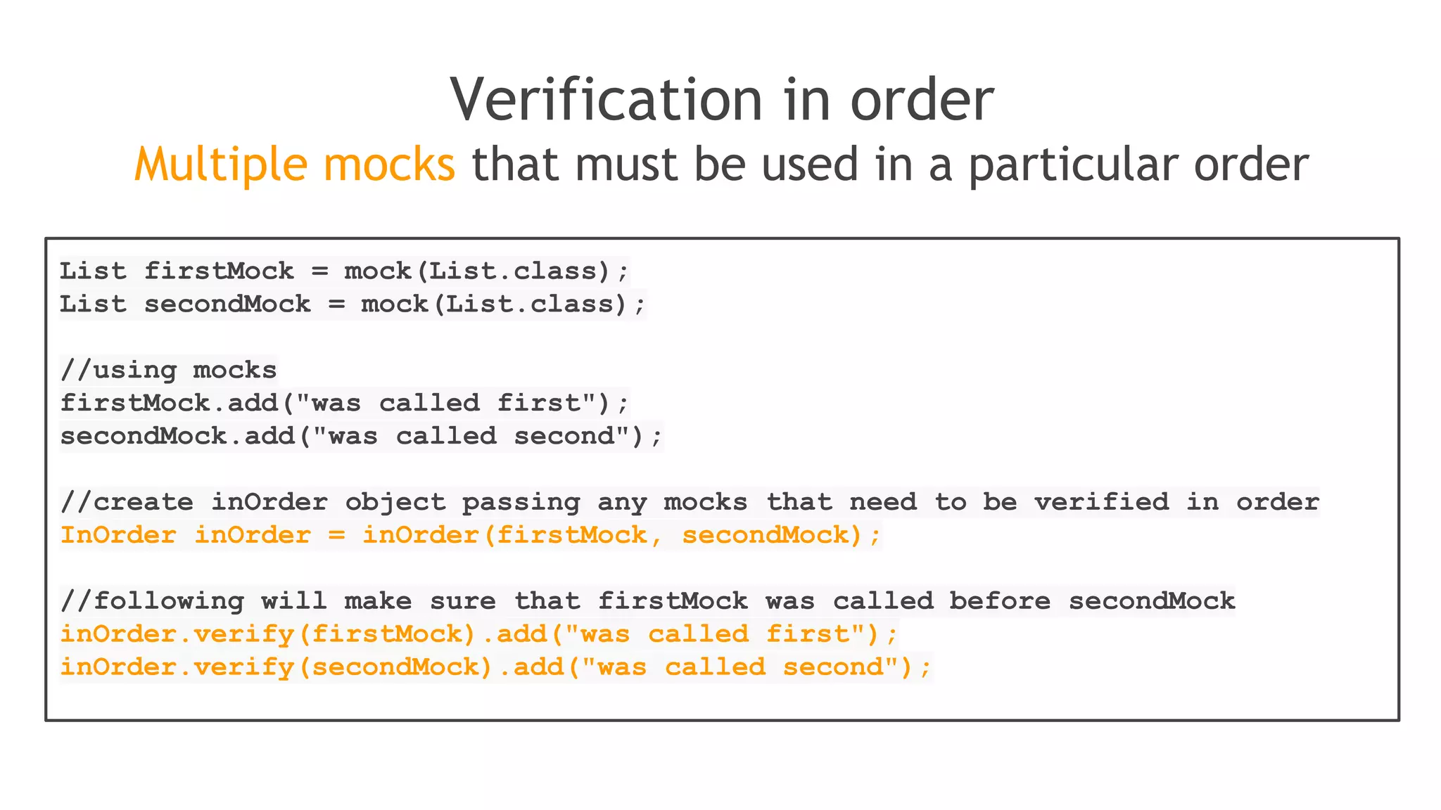 when(mock.someMethod("some arg"))
.thenThrow(new RuntimeException())
.thenReturn("foo");
//First call: throws runtime exception:
mock.someMethod("some arg");
//Second call: prints "foo"
System.out.println(mock.someMethod("some arg"));
//Any consecutive call: prints "foo" as well (last stubbing wins).
System.out.println(mock.someMethod("some arg"));
Alternative, shorter version of consecutive stubbing
when(mock.someMethod("some arg"))
.thenReturn("one", "two", "three");
 