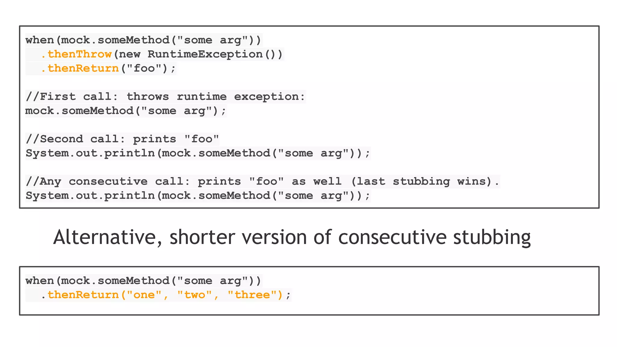 List list = new LinkedList();
List spy = spy(list);
//optionally, you can stub out some methods:
when(spy.size()).thenReturn(100);
//using the spy calls *real* methods
spy.add("one");
spy.add("two");
//prints "one" - the first element of a list
System.out.println(spy.get(0));
//size() method was stubbed - 100 is printed
System.out.println(spy.size());
//optionally, you can verify
verify(spy).add("one");
verify(spy).add("two");
 