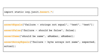 JUnit provides assertion methods for all
primitive types and Objects and arrays
The parameter order is “expected value”
followed by “actual value”
Optionally the first parameter can be a String
message that is output on failure
 