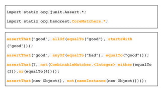 assertThat can also be used with
Hamcrest Matchers
Hamcrest Provides a library of matcher objects (also
known as constraints or predicates) allowing 'match'
rules to be defined declaratively, to be used in other
frameworks
Hamcrest it is not a testing library: it just happens that
matchers are very useful for testing
 