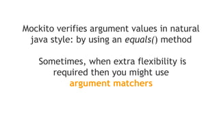 verify(mock).someMethod(anyInt(), anyString(), eq("third argument"));
//above is correct - eq() is also an argument matcher
verify(mock).someMethod(anyInt(), anyString(), "third argument");
//above is incorrect - exception will be thrown because third argument is
//given without an argument matcher
Note that if you are using argument matchers,
all arguments have to be provided by matchers
 