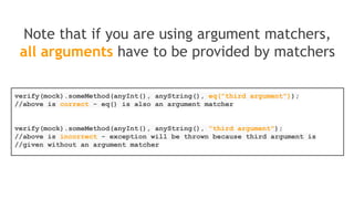 Verification in order
Single mock whose methods must be invoked in
a particular order
List singleMock = mock(List.class);
//using a single mock
singleMock.add("was added first");
singleMock.add("was added second");
//create an inOrder verifier for a single mock
InOrder inOrder = inOrder(singleMock);
//following will make sure that add is first called with "was added first,
//then with "was added second"
inOrder.verify(singleMock).add("was added first");
inOrder.verify(singleMock).add("was added second");
 