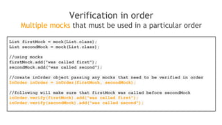 when(mock.someMethod("some arg"))
.thenThrow(new RuntimeException())
.thenReturn("foo");
//First call: throws runtime exception:
mock.someMethod("some arg");
//Second call: prints "foo"
System.out.println(mock.someMethod("some arg"));
//Any consecutive call: prints "foo" as well (last stubbing wins).
System.out.println(mock.someMethod("some arg"));
Alternative, shorter version of consecutive stubbing
when(mock.someMethod("some arg"))
.thenReturn("one", "two", "three");
 