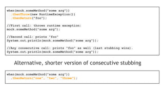 List list = new LinkedList();
List spy = spy(list);
//optionally, you can stub out some methods:
when(spy.size()).thenReturn(100);
//using the spy calls *real* methods
spy.add("one");
spy.add("two");
//prints "one" - the first element of a list
System.out.println(spy.get(0));
//size() method was stubbed - 100 is printed
System.out.println(spy.size());
//optionally, you can verify
verify(spy).add("one");
verify(spy).add("two");
 