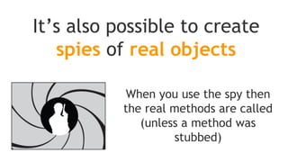 So if you keep the real instance and interact with it, don't
expect the spied to be aware of those interaction and their
effect on real instance state
The corollary is that when an unstubbed method is called on
the spy but not on the real instance, you won't see any
effects on the real instance
To know when spying real objects!
Mockito does not delegate calls to the passed real
instance, instead it actually creates a copy of it
 