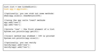 Capturing arguments for further assertions
with ArgumentCaptor
//create the ArgumentCaptor for class Person
ArgumentCaptor<Person> argument = ArgumentCaptor.forClass(Person.class);
//verify that the doSomething method of the mock object was called
//with a Person argument
verify(mock).doSomething(argument.capture());
//assert that the name of that Person argument was “John”
Person person = argument.getValue();
assertEquals("John", person.getName());
 