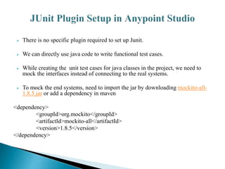  There is no specific plugin required to set up Junit.
 We can directly use java code to write functional test cases.
 While creating the unit test cases for java classes in the project, we need to
mock the interfaces instead of connecting to the real systems.
 To mock the end systems, need to import the jar by downloading mockito-all-
1.8.5.jar or add a dependency in maven
<dependency>
<groupId>org.mockito</groupId>
<artifactId>mockito-all</artifactId>
<version>1.8.5</version>
</dependency>
 