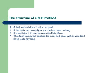 The structure of a test method A test method doesn’t return a result If the tests run correctly, a test method does nothing If a test fails, it throws an  AssertionFailedError. The JUnit framework catches the error and deals with it; you don’t have to do anything 