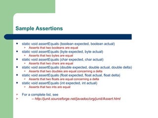 Sample Assertions static void assertEquals (boolean expected, boolean actual) Asserts that two booleans are equal static void assertEquals (byte expected, byte actual) Asserts that two bytes are equal static void assertEquals (char expected, char actual) Asserts that two chars are equal static void assertEquals (double expected, double actual, double delta) Asserts that two doubles are equal concerning a delta static void assertEquals (float expected, float actual, float delta) Asserts that two floats are equal concerning a delta static void assertEquals (int expected, int actual) Asserts that two ints are equal For a complete list, see –  http://junit.sourceforge.net/javadoc/org/junit/Assert.html 