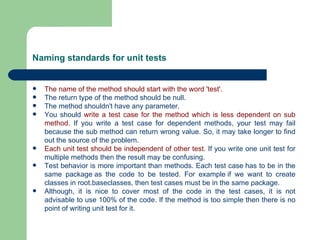 Naming standards for unit tests The name of the method should start with the word 'test'.   The return type of the method should be null.  The method shouldn't have any parameter.  You should  write a test case for the method which is less dependent on sub method.  If you write a test case for dependent methods, your test may fail because the sub method can return wrong value. So, it may take longer to find out the source of the problem.  Each unit test should be independent of other test.  If you write one unit test for multiple methods then the result may be confusing.  Test behavior is more important than methods. Each test case has to be in the same package as the code to be tested. For example if we want to create classes in root.baseclasses, then test cases must be in the same package.  Although, it is nice to cover most of the code in the test cases, it is not advisable to use 100% of the code. If the method is too simple then there is no point of writing unit test for it.  