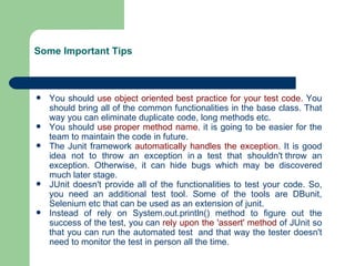 Some Important Tips You should  use object oriented best practice for your test code.  You should bring all of the common functionalities in the base class. That way you can eliminate duplicate code, long methods etc.  You should  use proper method name . it is going to be easier for the team to maintain the code in future.  The Junit framework  automatically handles the exception.  It is good idea not to throw an exception in a test that shouldn't throw an exception. Otherwise, it can hide bugs which may be discovered much later stage.  JUnit doesn't provide all of the functionalities to test your code. So, you need an additional test tool. Some of the tools are DBunit, Selenium etc that can be used as an extension of junit.  Instead of rely on System.out.println() method to figure out the success of the test, you can  rely upon the 'assert' method  of JUnit so that you can run the automated test  and that way the tester doesn't need to monitor the test in person all the time.  