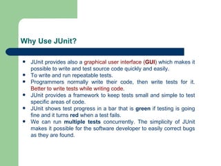 Why Use JUnit? JUnit provides also a  graphical user interface ( GUI )  which makes it possible to write and test source code quickly and easily. To write and run repeatable tests. Programmers normally write their code, then write tests for it.  Better to write tests while writing code. JUnit provides a framework to keep tests small and simple to test specific areas of code. JUnit shows test progress in a bar that is  green  if testing is going fine and it turns  red  when a test fails. We can run  multiple tests  concurrently. The simplicity of JUnit makes it possible for the software developer to easily correct bugs as they are found. 