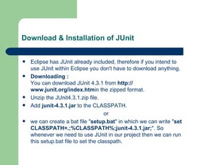 Download & Installation of JUnit Eclipse has JUnit already included, therefore if you intend to use JUnit within Eclipse you don't have to download anything.  Downloading : You can download JUnit 4.3.1 from  http:// www.junit.org/index.htm in the zipped format. Unzip the JUnit4.3.1.zip file.  Add  junit-4.3.1.jar  to the CLASSPATH.  or  we can create a bat file " setup.bat " in which we can write " set CLASSPATH=.;%CLASSPATH%;junit-4.3.1.jar; ". So whenever we need to use JUnit in our project then we can run this setup.bat file to set the classpath.  