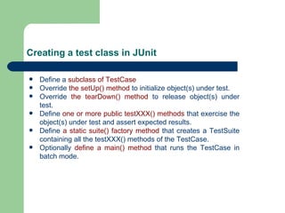 Creating a test class in JUnit Define a  subclass of TestCase   Override  the setUp() method  to initialize object(s) under test.  Override  the tearDown() method  to release object(s) under test.  Define  one or more public testXXX() methods  that exercise the object(s) under test and assert expected results.  Define  a static suite() factory method  that creates a TestSuite containing all the  testXXX()  methods of the TestCase.  Optionally  define a main() method  that runs the TestCase in batch mode.  