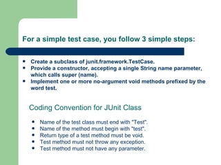 For a simple test case, you follow 3 simple steps: Create a subclass of junit.framework.TestCase. Provide a constructor, accepting a single String name parameter, which calls super (name). Implement one or more no-argument void methods prefixed by the word test. Name of the test class must end with "Test". Name of the method must begin with "test". Return type of a test method must be void. Test method must not throw any exception. Test method must not have any parameter. Coding Convention for JUnit Class 