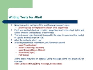 Writing Tests for JUnit Need to use the methods of the junit.framework.assert class javadoc gives a complete description of its capabilities Each test method checks a condition (assertion) and reports back to the test runner whether the test failed or succeeded The test runner uses the result to report to the user (in command line mode) or update the display (in an IDE) All of the methods return void A few representative methods of junit.framework.assert assertTrue(boolean) assertTrue(String, boolean) assertEquals(Object, Object) assertNull(Object) Fail(String) All the above may take an optional String message as the first argument, for example, static void assertTrue(String message, boolean test) 