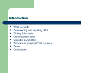 Introduction What is JUnit? Downloading and installing JUnit Writing JUnit tests Creating a test suite Output of a JUnit test Textual and graphical Test Runners Demo Conclusions 