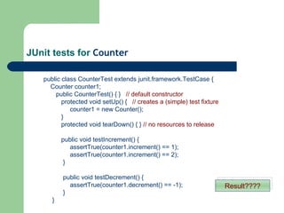 JUnit tests for  Counter   public class CounterTest extends junit.framework.TestCase {   Counter counter1; public CounterTest() { }  // default constructor protected void setUp() {  // creates a (simple) test fixture   counter1 = new Counter(); } protected void tearDown() { }  // no resources to release public void testIncrement() {   assertTrue(counter1.increment() == 1);   assertTrue(counter1.increment() == 2);  }   public void testDecrement() {     assertTrue(counter1.decrement() == -1);    }   } Result???? 