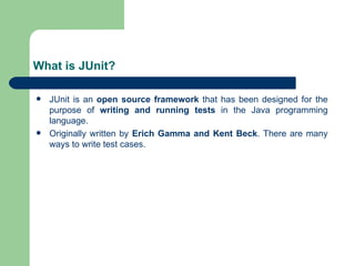 What is JUnit? JUnit is an  open source framework  that has been designed for the purpose of  writing and running tests  in the Java programming language.  Originally written by  Erich Gamma and Kent Beck . There are many ways to write test cases.  