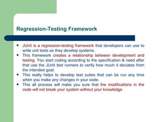 Regression-Testing Framework JUnit is a regression-testing framework  that developers can use to write unit tests as they develop systems.  This framework  creates a relationship between development and testing . You start coding according to the specification & need after that use the JUnit test runners to verify how much it deviates from the intended goal.  This really helps to develop test suites that can be run any time when you make any changes in your code.  This all process will make you sure that  the modifications in the code will not break your system without your knowledge   