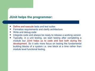 JUnit helps the programmer: Define and execute  tests and test suites Formalize requirements and clarify architecture Write and debug code Integrate code and always be ready to release a working version Typically, in a unit testing, we start testing after completing a module but  JUnit helps us to code and test both during the development . So it sets more focus on testing the fundamental building blocks of a system i.e. one block at a time rather than module level functional testing.  