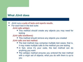 What JUnit does JUnit runs  a suite of tests and reports results . For  each  test in the test suite: JUnit calls  setUp() This method should create any objects you may need for testing JUnit calls  tearDown() This method should remove any objects you created JUnit calls  one  test method The test method may comprise multiple test cases; that is, it may make multiple calls to the method you are testing In fact, since it’s your code, the test method can do anything you want The  setUp()  method ensures you  entered  the test method with a virgin set of objects; what you do with them is up to you 