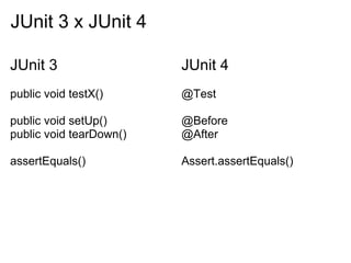 JUnit 3 x JUnit 4

JUnit 3                  JUnit 4
public void testX()      @Test

public void setUp()      @Before
public void tearDown()   @After

assertEquals()           Assert.assertEquals()
 