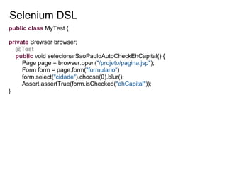 Selenium DSL
public class MyTest {

private Browser browser;
  @Test
  public void selecionarSaoPauloAutoCheckEhCapital() {
     Page page = browser.open("/projeto/pagina.jsp");
     Form form = page.form("formulario")
     form.select("cidade").choose(0).blur();
     Assert.assertTrue(form.isChecked("ehCapital"));
}
 