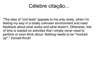 Célebre citação...

"The idea of "unit tests" appeals to me only rarely, when I’m
feeling my way in a totally unknown environment and need
feedback about what works and what doesn’t. Otherwise, lots
of time is wasted on activities that I simply never need to
perform or even think about. Nothing needs to be "mocked
up"." Donald Knuth
 