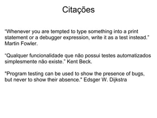 Citações

“Whenever you are tempted to type something into a print
statement or a debugger expression, write it as a test instead.”
Martin Fowler.

“Qualquer funcionalidade que não possui testes automatizados
simplesmente não existe.” Kent Beck.

"Program testing can be used to show the presence of bugs,
but never to show their absence." Edsger W. Dijkstra
 